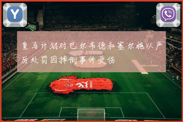 皇马计划对巴尔韦德和塞尔施以严厉处罚因摔倒事件受伤