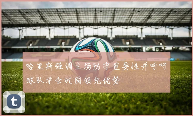 哈里斯强调主场防守重要性并呼吁球队学会巩固领先优势