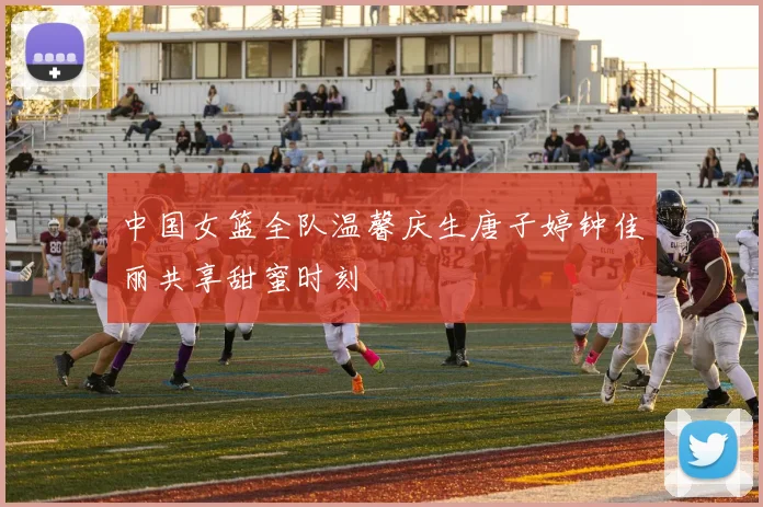中国女篮全队温馨庆生唐子婷钟佳丽共享甜蜜时刻