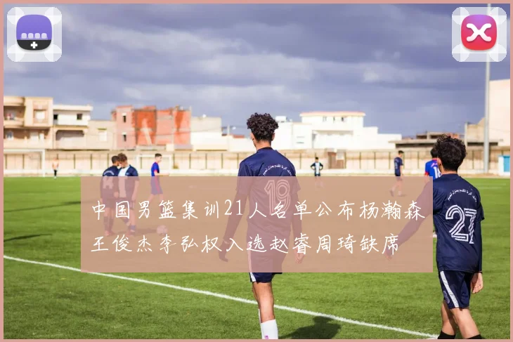 中国男篮集训21人名单公布杨瀚森王俊杰李弘权入选赵睿周琦缺席
