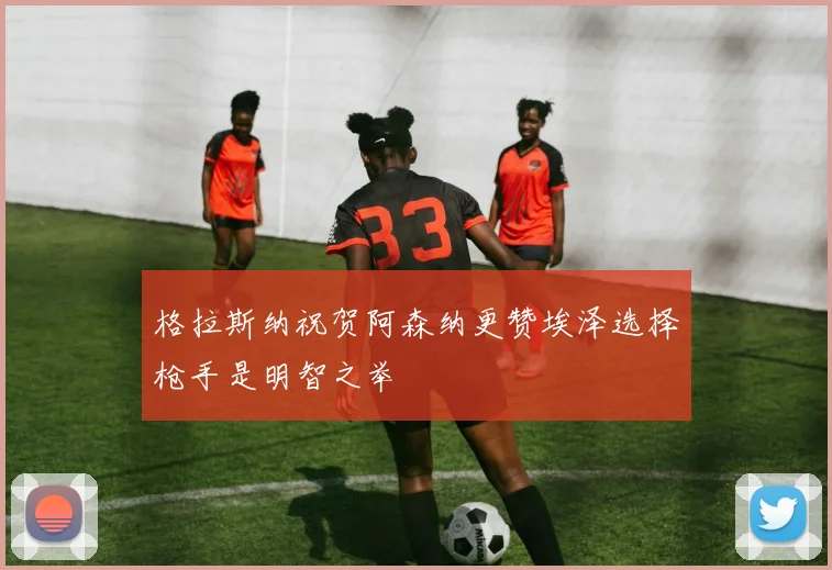格拉斯纳祝贺阿森纳更赞埃泽选择枪手是明智之举