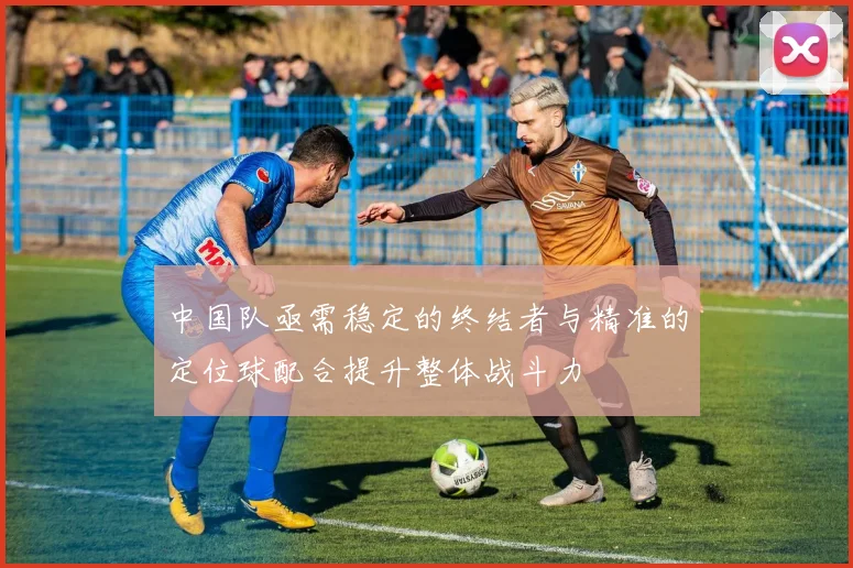 中国队亟需稳定的终结者与精准的定位球配合提升整体战斗力