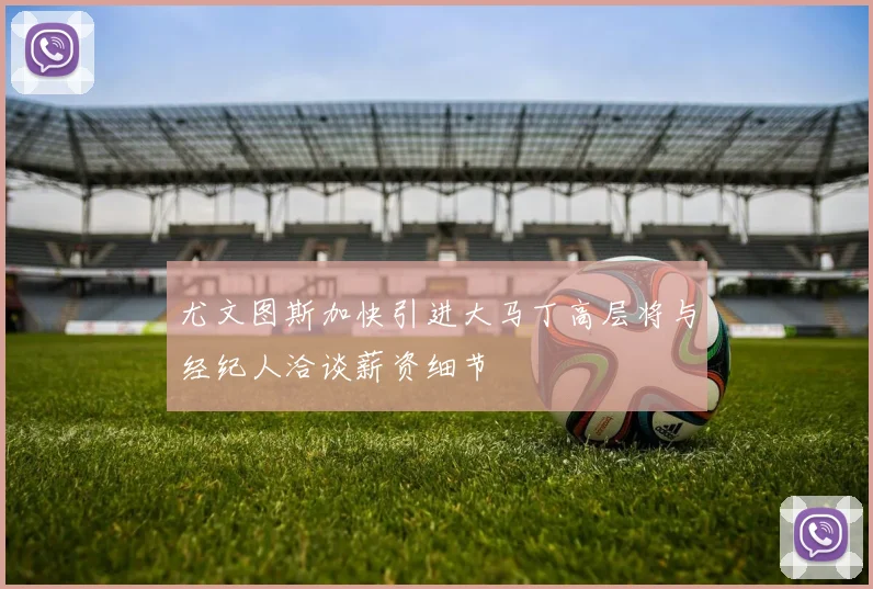 尤文图斯加快引进大马丁高层将与经纪人洽谈薪资细节