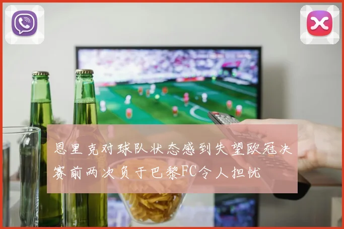 恩里克对球队状态感到失望欧冠决赛前两次负于巴黎FC令人担忧