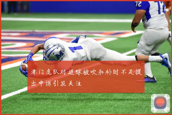 津门虎队对进球被吹和补时不足提出申诉引发关注