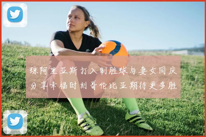 琼阿里亚斯打入制胜球与妻女同庆分享幸福时刻哥伦比亚期待更多胜利