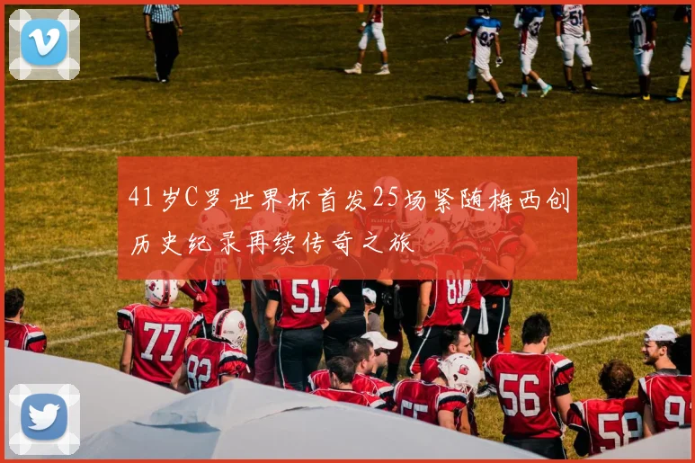 41岁C罗世界杯首发25场紧随梅西创历史纪录再续传奇之旅