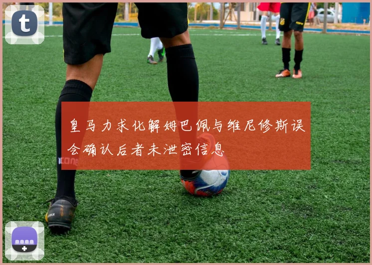 皇马力求化解姆巴佩与维尼修斯误会确认后者未泄密信息