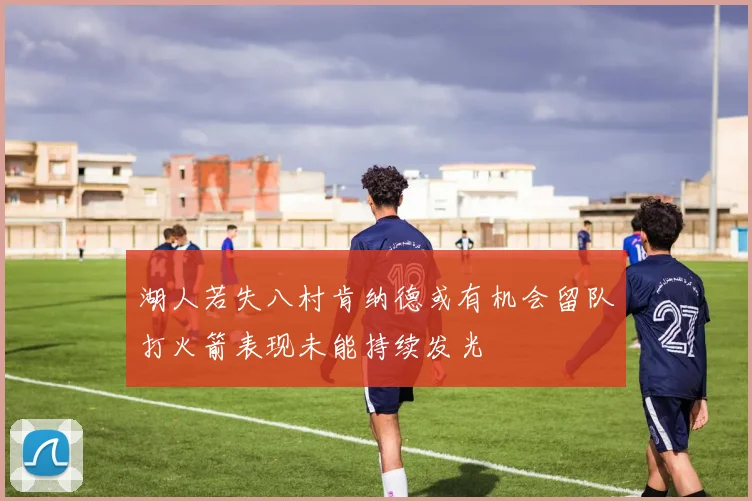 湖人若失八村肯纳德或有机会留队打火箭表现未能持续发光