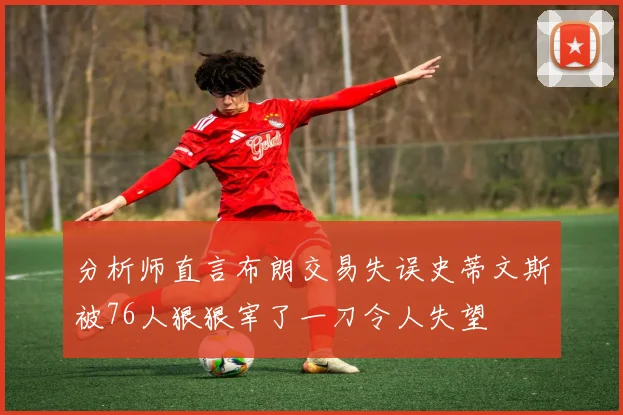 分析师直言布朗交易失误史蒂文斯被76人狠狠宰了一刀令人失望
